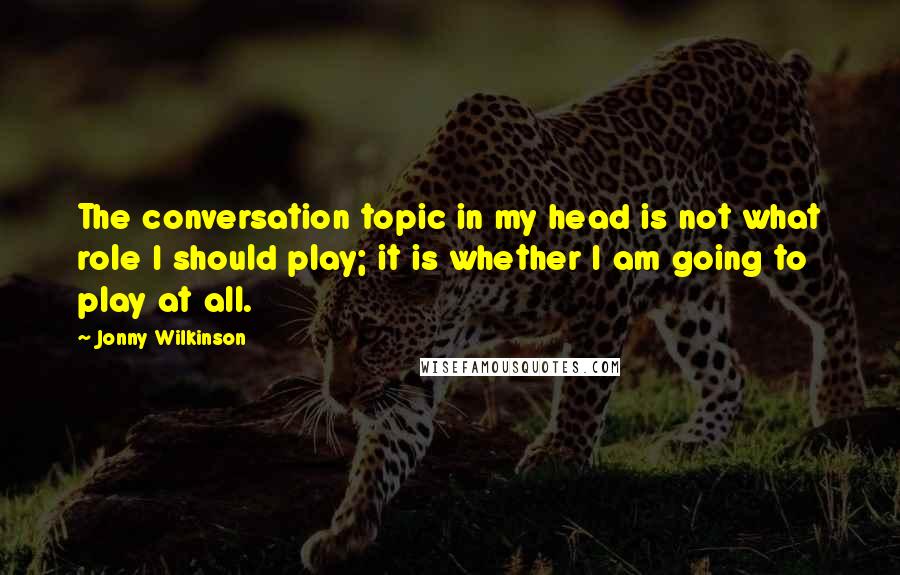 Jonny Wilkinson Quotes: The conversation topic in my head is not what role I should play; it is whether I am going to play at all.