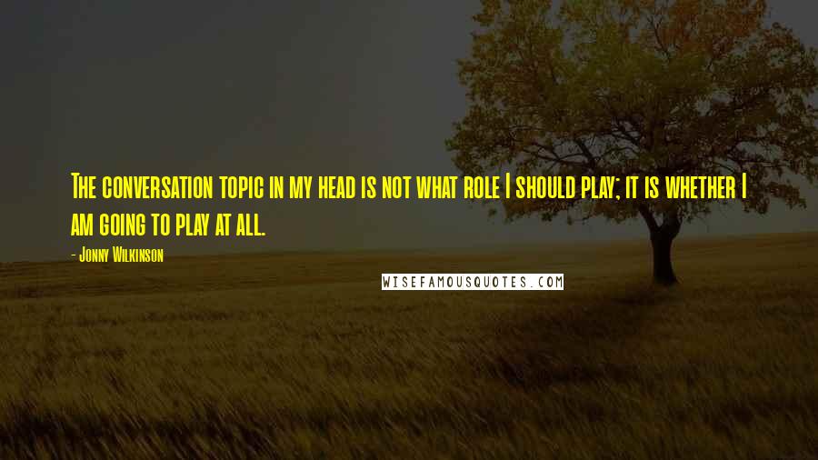 Jonny Wilkinson Quotes: The conversation topic in my head is not what role I should play; it is whether I am going to play at all.