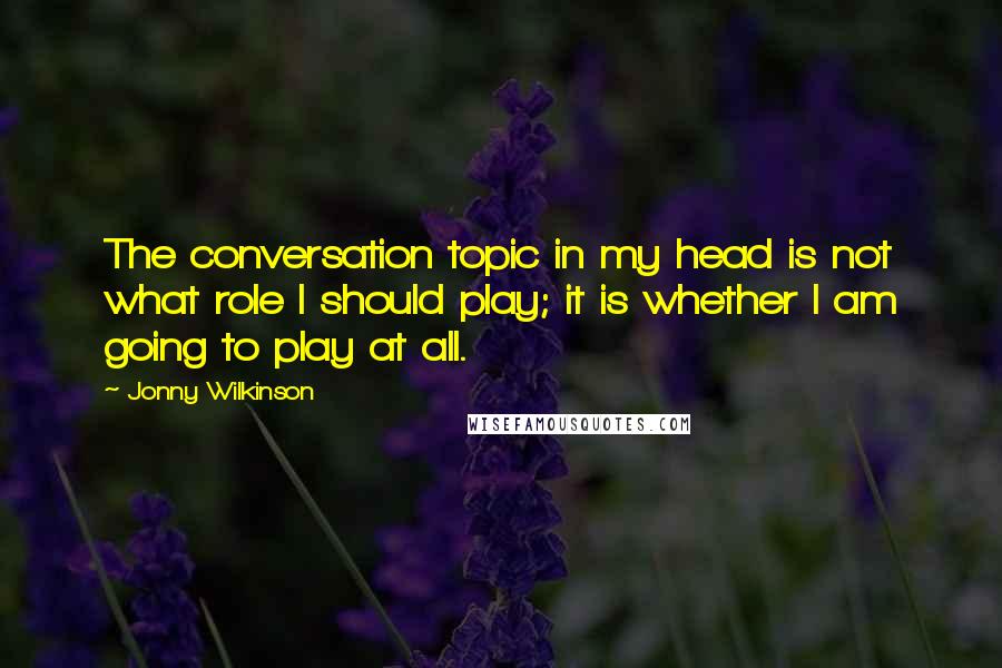 Jonny Wilkinson Quotes: The conversation topic in my head is not what role I should play; it is whether I am going to play at all.