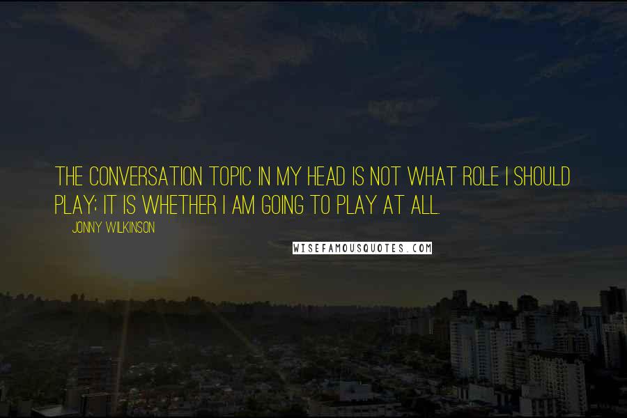 Jonny Wilkinson Quotes: The conversation topic in my head is not what role I should play; it is whether I am going to play at all.