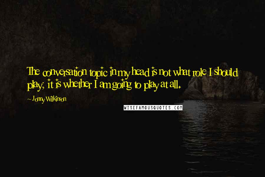 Jonny Wilkinson Quotes: The conversation topic in my head is not what role I should play; it is whether I am going to play at all.