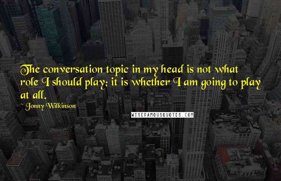 Jonny Wilkinson Quotes: The conversation topic in my head is not what role I should play; it is whether I am going to play at all.