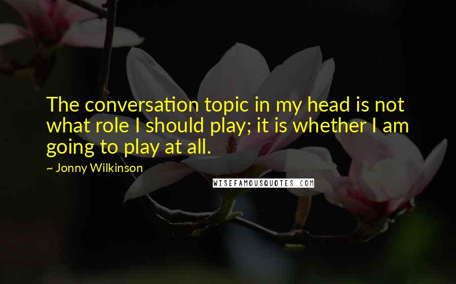 Jonny Wilkinson Quotes: The conversation topic in my head is not what role I should play; it is whether I am going to play at all.