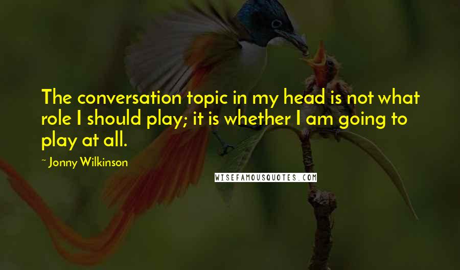 Jonny Wilkinson Quotes: The conversation topic in my head is not what role I should play; it is whether I am going to play at all.
