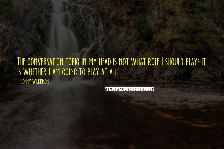 Jonny Wilkinson Quotes: The conversation topic in my head is not what role I should play; it is whether I am going to play at all.