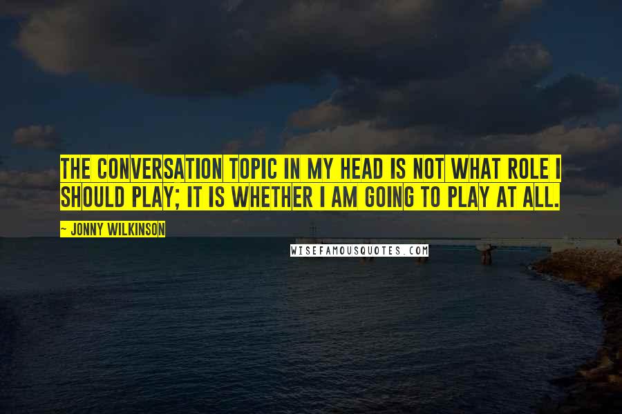 Jonny Wilkinson Quotes: The conversation topic in my head is not what role I should play; it is whether I am going to play at all.