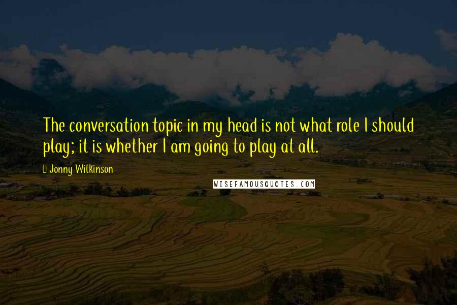 Jonny Wilkinson Quotes: The conversation topic in my head is not what role I should play; it is whether I am going to play at all.