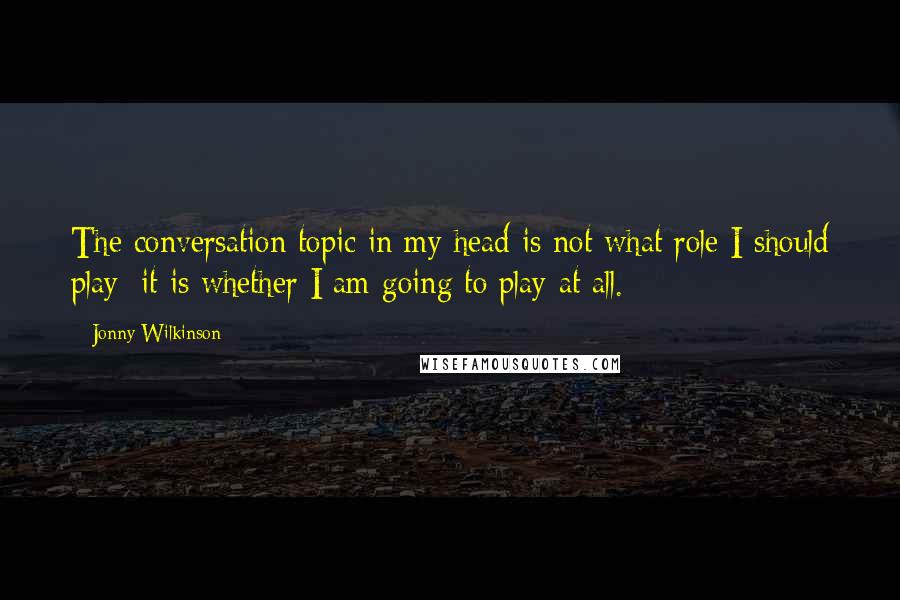 Jonny Wilkinson Quotes: The conversation topic in my head is not what role I should play; it is whether I am going to play at all.