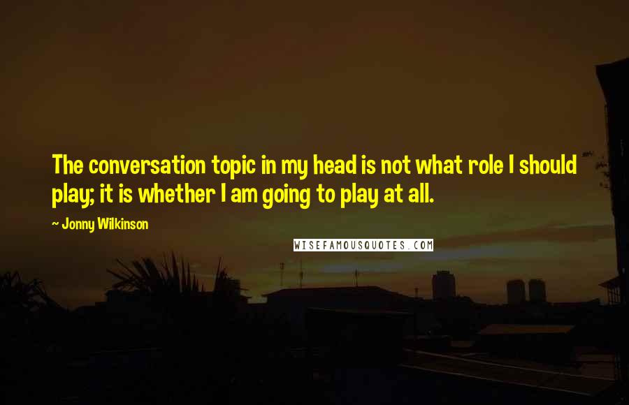 Jonny Wilkinson Quotes: The conversation topic in my head is not what role I should play; it is whether I am going to play at all.