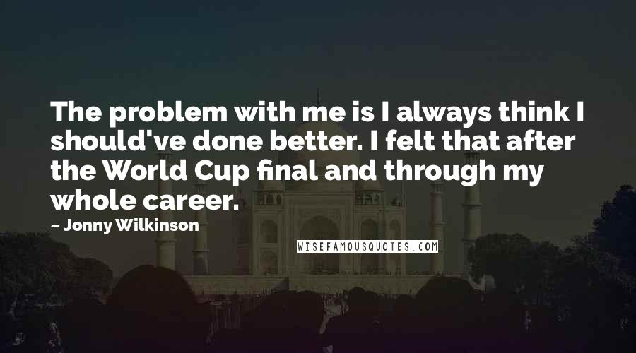 Jonny Wilkinson Quotes: The problem with me is I always think I should've done better. I felt that after the World Cup final and through my whole career.