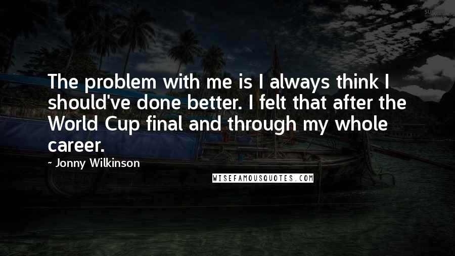 Jonny Wilkinson Quotes: The problem with me is I always think I should've done better. I felt that after the World Cup final and through my whole career.