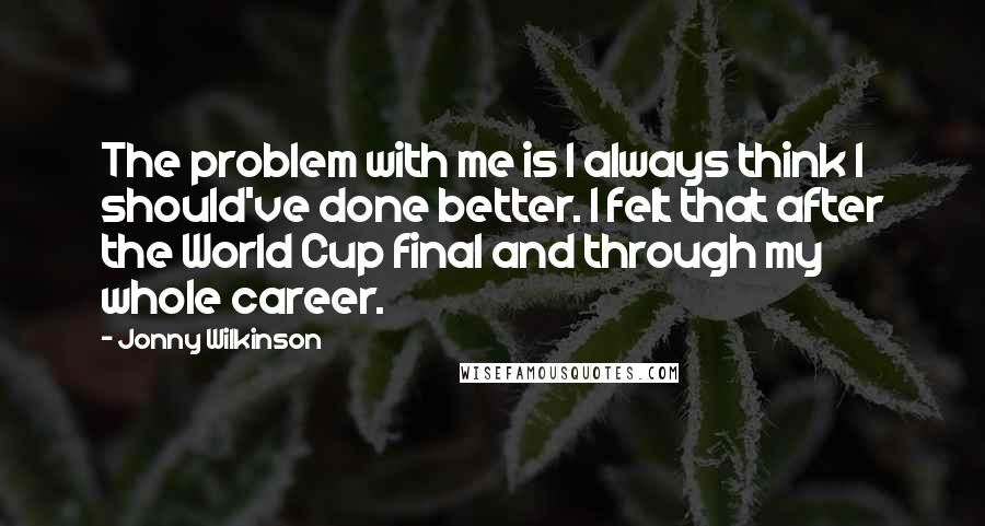 Jonny Wilkinson Quotes: The problem with me is I always think I should've done better. I felt that after the World Cup final and through my whole career.