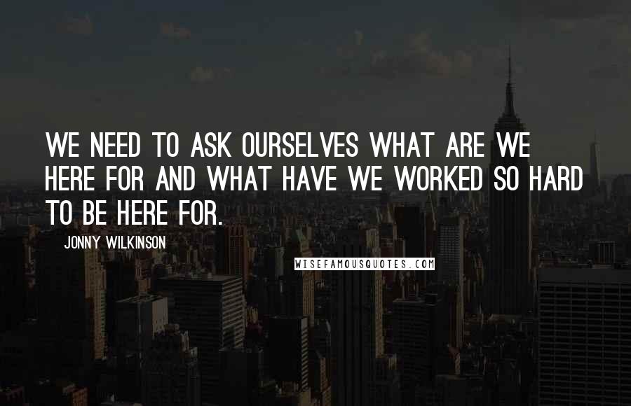 Jonny Wilkinson Quotes: We need to ask ourselves what are we here for and what have we worked so hard to be here for.