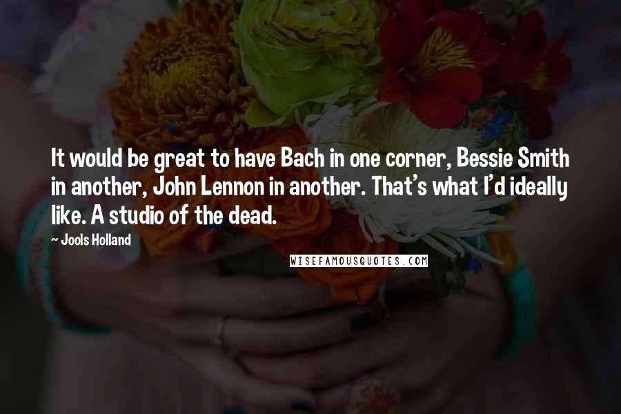 Jools Holland Quotes: It would be great to have Bach in one corner, Bessie Smith in another, John Lennon in another. That's what I'd ideally like. A studio of the dead.