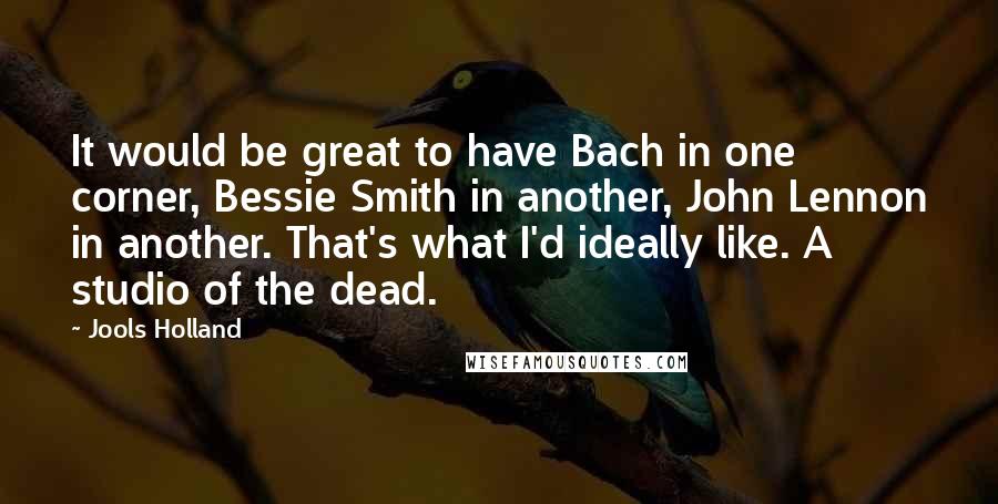 Jools Holland Quotes: It would be great to have Bach in one corner, Bessie Smith in another, John Lennon in another. That's what I'd ideally like. A studio of the dead.