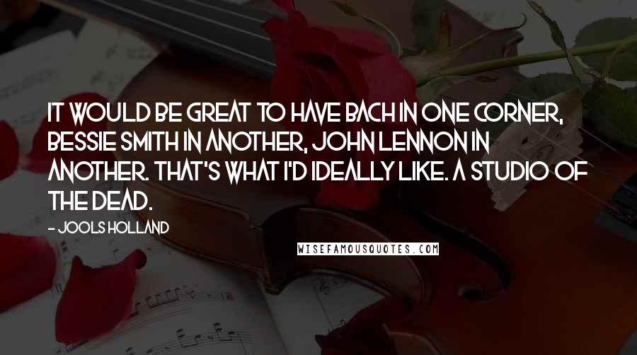 Jools Holland Quotes: It would be great to have Bach in one corner, Bessie Smith in another, John Lennon in another. That's what I'd ideally like. A studio of the dead.