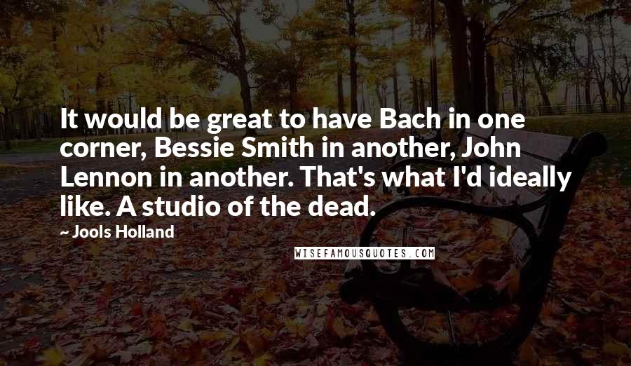 Jools Holland Quotes: It would be great to have Bach in one corner, Bessie Smith in another, John Lennon in another. That's what I'd ideally like. A studio of the dead.