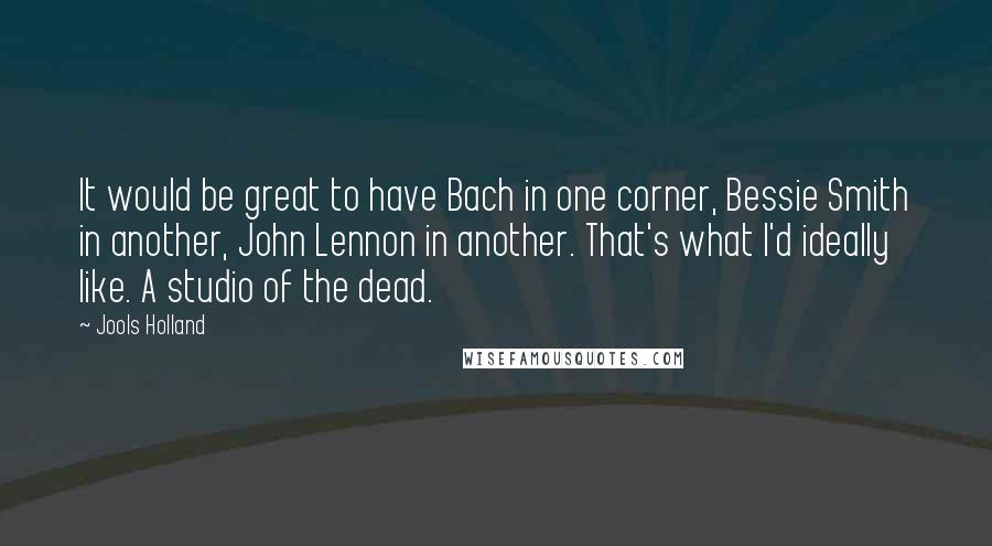 Jools Holland Quotes: It would be great to have Bach in one corner, Bessie Smith in another, John Lennon in another. That's what I'd ideally like. A studio of the dead.
