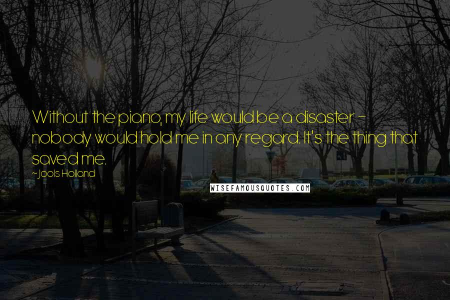 Jools Holland Quotes: Without the piano, my life would be a disaster - nobody would hold me in any regard. It's the thing that saved me.