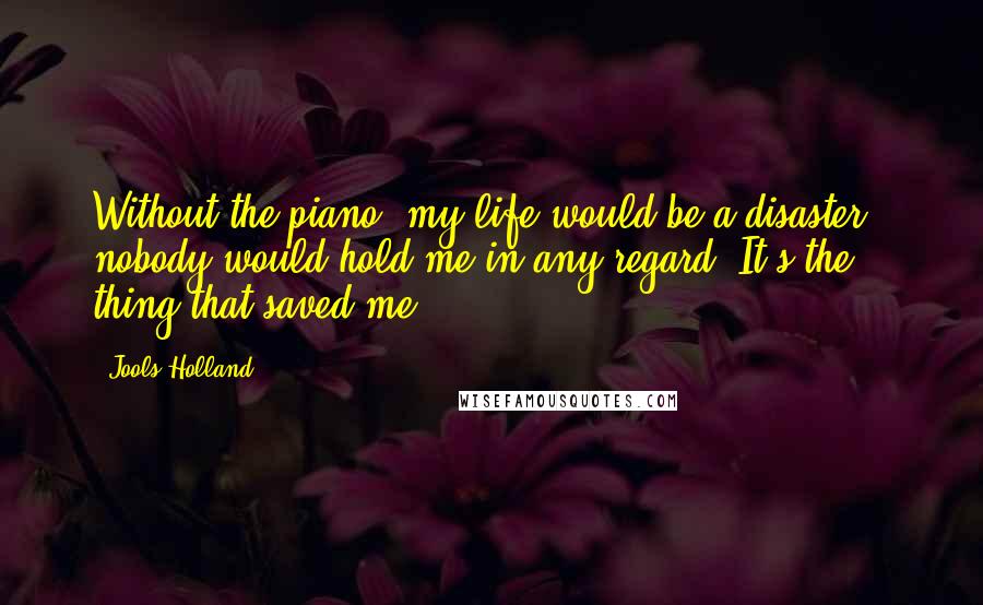 Jools Holland Quotes: Without the piano, my life would be a disaster - nobody would hold me in any regard. It's the thing that saved me.