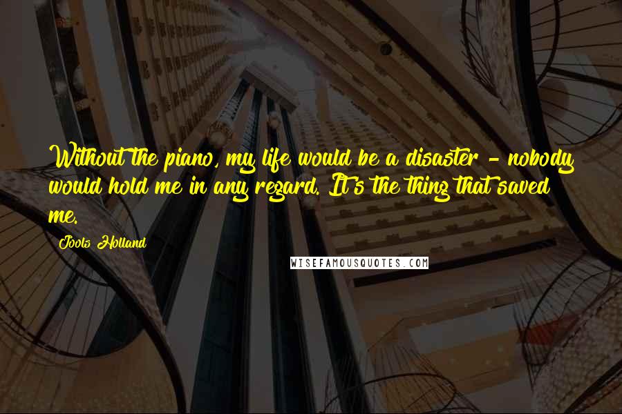 Jools Holland Quotes: Without the piano, my life would be a disaster - nobody would hold me in any regard. It's the thing that saved me.