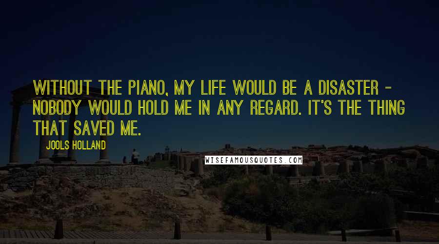 Jools Holland Quotes: Without the piano, my life would be a disaster - nobody would hold me in any regard. It's the thing that saved me.