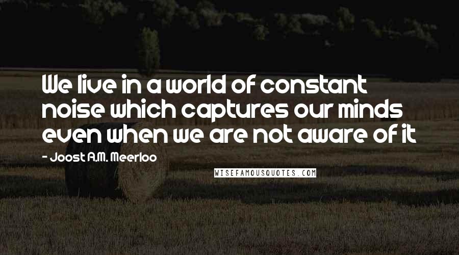 Joost A.M. Meerloo Quotes: We live in a world of constant noise which captures our minds even when we are not aware of it