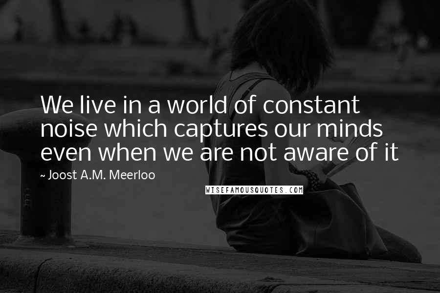 Joost A.M. Meerloo Quotes: We live in a world of constant noise which captures our minds even when we are not aware of it