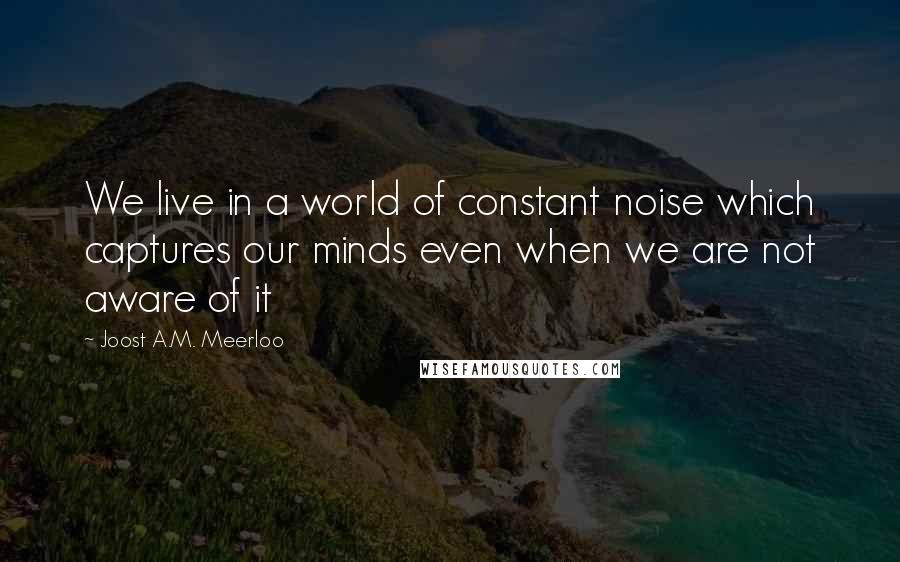 Joost A.M. Meerloo Quotes: We live in a world of constant noise which captures our minds even when we are not aware of it