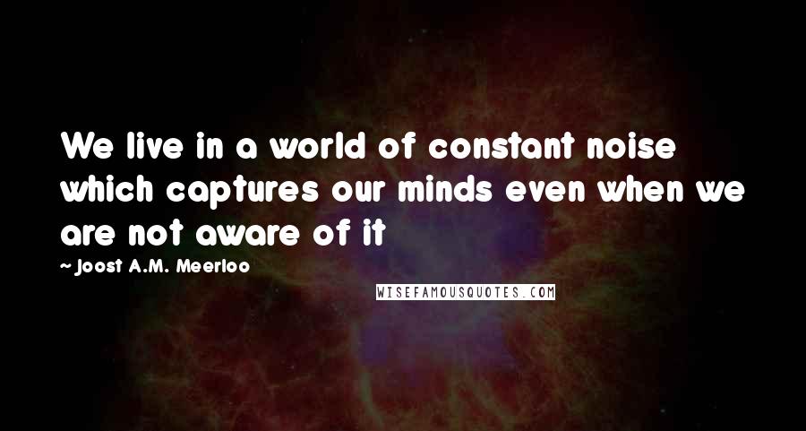 Joost A.M. Meerloo Quotes: We live in a world of constant noise which captures our minds even when we are not aware of it