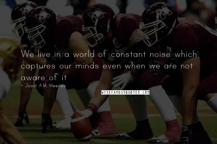 Joost A.M. Meerloo Quotes: We live in a world of constant noise which captures our minds even when we are not aware of it