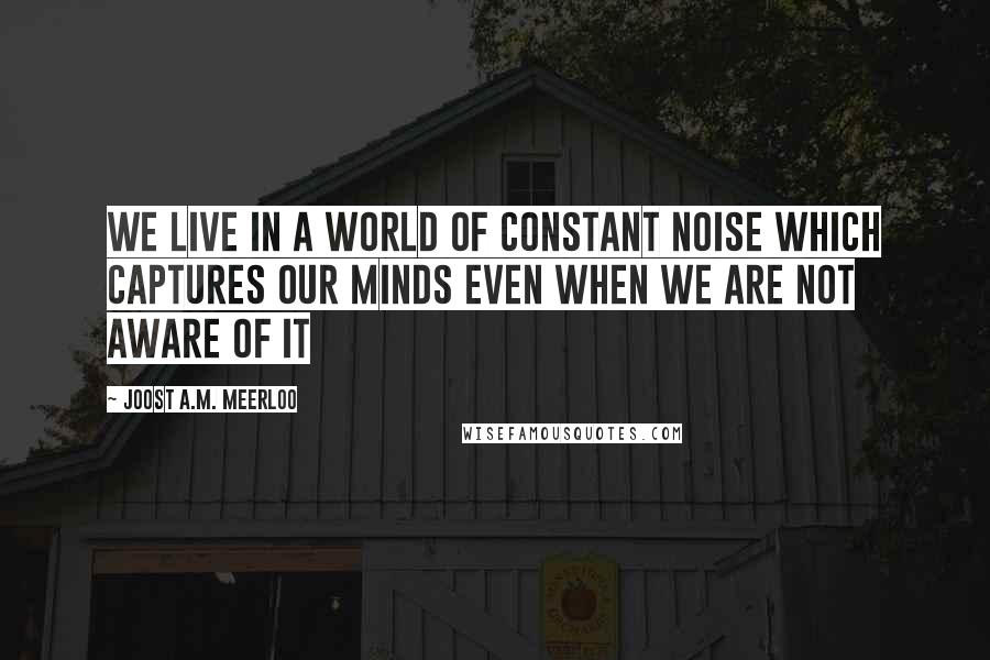 Joost A.M. Meerloo Quotes: We live in a world of constant noise which captures our minds even when we are not aware of it