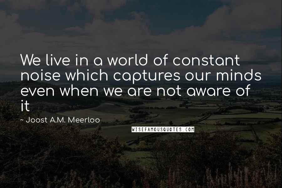 Joost A.M. Meerloo Quotes: We live in a world of constant noise which captures our minds even when we are not aware of it