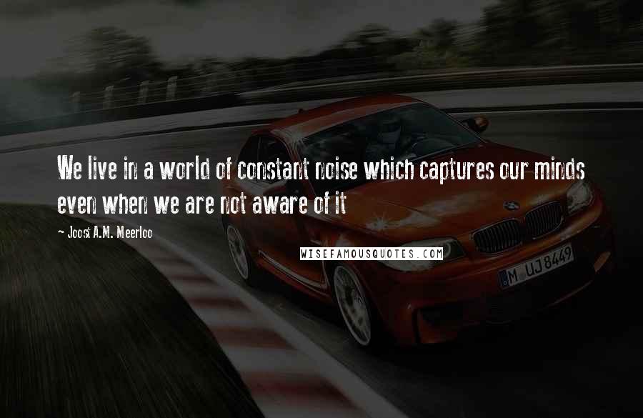 Joost A.M. Meerloo Quotes: We live in a world of constant noise which captures our minds even when we are not aware of it