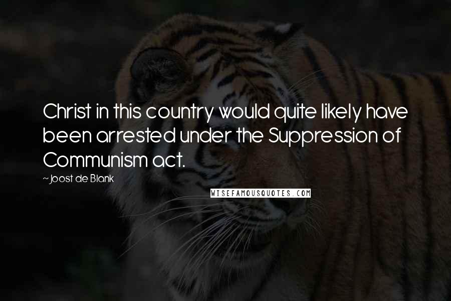 Joost De Blank Quotes: Christ in this country would quite likely have been arrested under the Suppression of Communism act.
