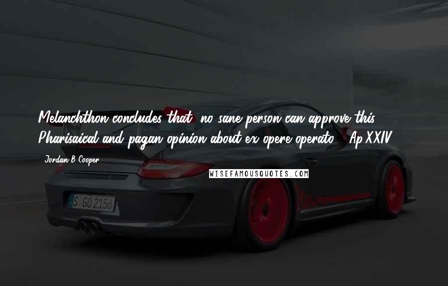 Jordan B Cooper Quotes: Melanchthon concludes that "no sane person can approve this Pharisaical and pagan opinion about ex opere operato." (Ap.XXIV.13)