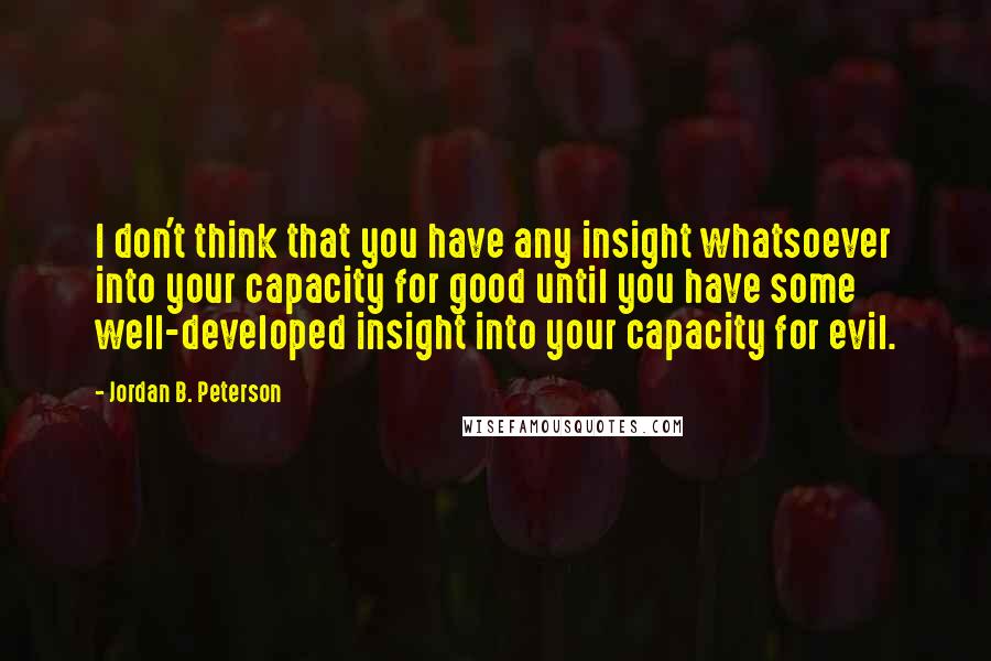 Jordan B. Peterson Quotes: I don't think that you have any insight whatsoever into your capacity for good until you have some well-developed insight into your capacity for evil.