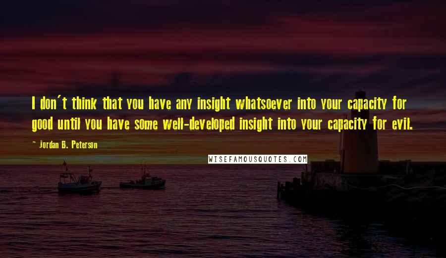 Jordan B. Peterson Quotes: I don't think that you have any insight whatsoever into your capacity for good until you have some well-developed insight into your capacity for evil.