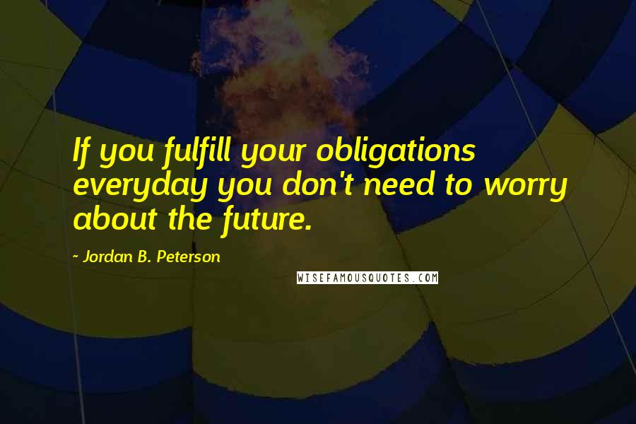 Jordan B. Peterson Quotes: If you fulfill your obligations everyday you don't need to worry about the future.