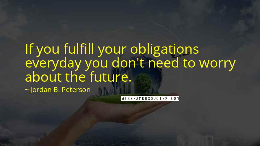 Jordan B. Peterson Quotes: If you fulfill your obligations everyday you don't need to worry about the future.