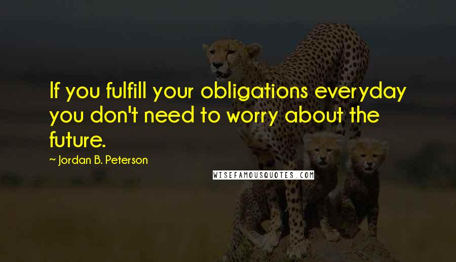 Jordan B. Peterson Quotes: If you fulfill your obligations everyday you don't need to worry about the future.