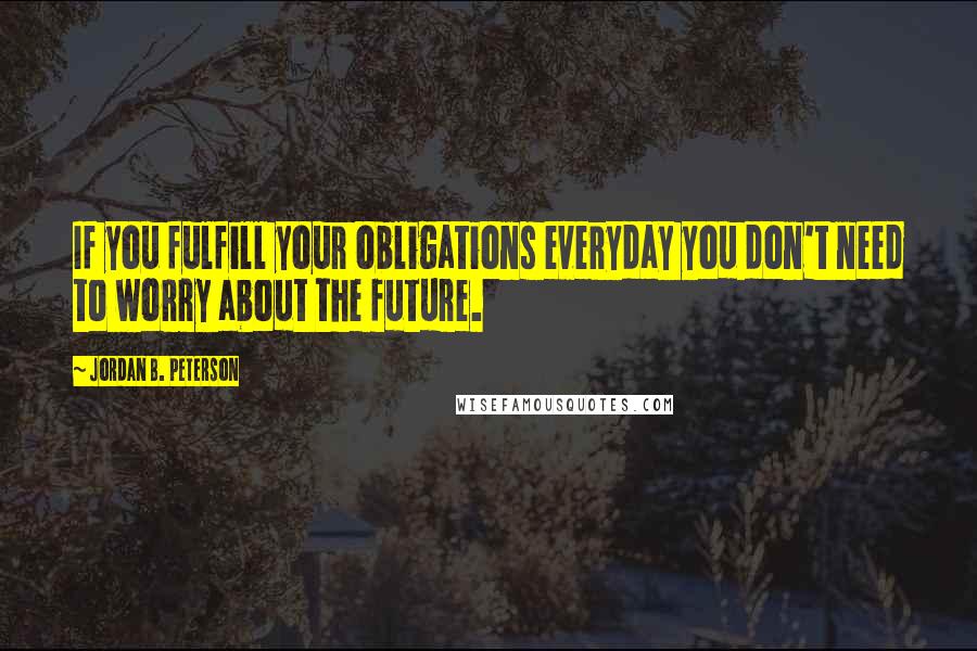 Jordan B. Peterson Quotes: If you fulfill your obligations everyday you don't need to worry about the future.