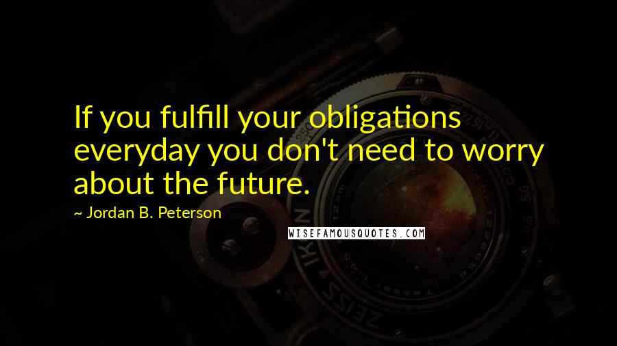 Jordan B. Peterson Quotes: If you fulfill your obligations everyday you don't need to worry about the future.