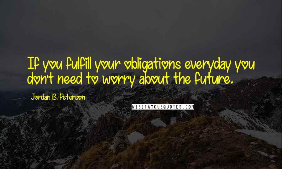 Jordan B. Peterson Quotes: If you fulfill your obligations everyday you don't need to worry about the future.