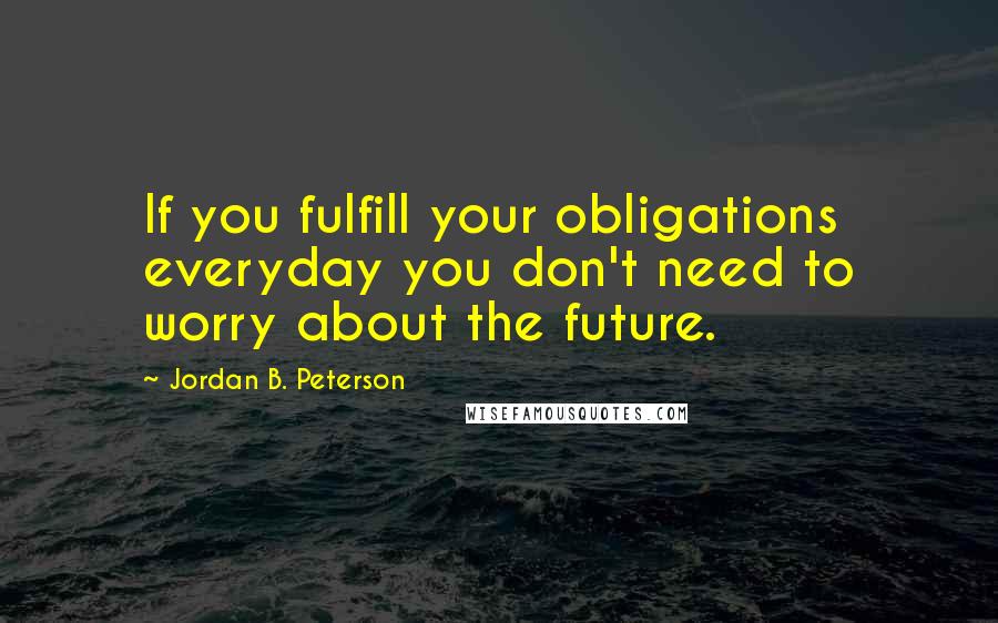 Jordan B. Peterson Quotes: If you fulfill your obligations everyday you don't need to worry about the future.