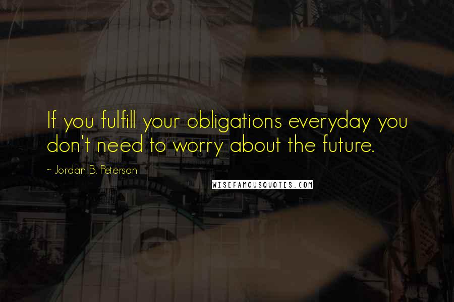 Jordan B. Peterson Quotes: If you fulfill your obligations everyday you don't need to worry about the future.