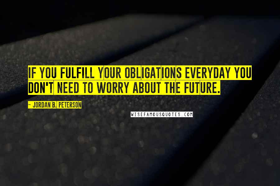 Jordan B. Peterson Quotes: If you fulfill your obligations everyday you don't need to worry about the future.