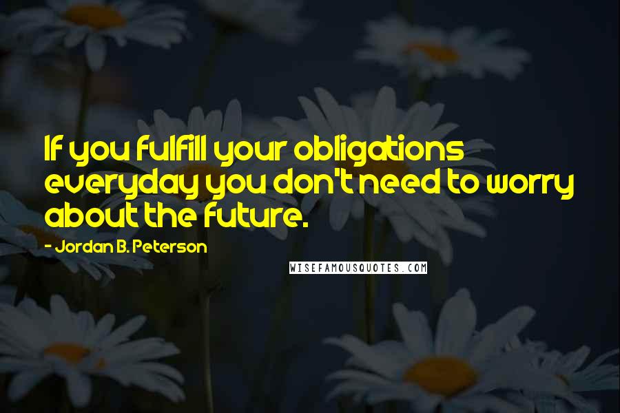 Jordan B. Peterson Quotes: If you fulfill your obligations everyday you don't need to worry about the future.