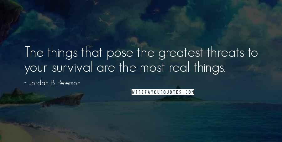 Jordan B. Peterson Quotes: The things that pose the greatest threats to your survival are the most real things.