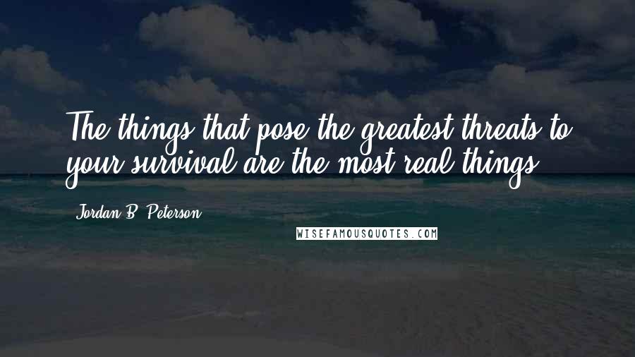 Jordan B. Peterson Quotes: The things that pose the greatest threats to your survival are the most real things.